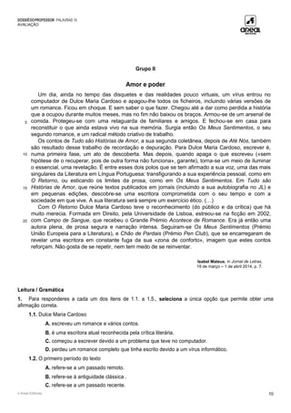 DOSSIÊDOPROFESSOR PALAVRAS 10
AVALIAÇÃO
© Areal Editores 10
Grupo II
Amor e poder
5
10
15
20
Um dia, ainda no tempo das disquetes e das realidades pouco virtuais, um vírus entrou no
computador de Dulce Maria Cardoso e apagou-lhe todos os ficheiros, incluindo várias versões de
um romance. Ficou em choque. E sem saber o que fazer. Chegou até a dar como perdida a história
que a ocupou durante muitos meses, mas no fim não baixou os braços. Armou-se de um arsenal de
comida. Protegeu-se com uma retaguarda de familiares e amigos. E fechou-se em casa para
reconstituir o que ainda estava vivo na sua memória. Surgia então Os Meus Sentimentos, o seu
segundo romance, e um radical método criativo de trabalho.
Os contos de Tudo são Histórias de Amor, a sua segunda coletânea, depois de Até Nós, também
são resultado desse trabalho de recordação e depuração. Para Dulce Maria Cardoso, escrever é,
numa primeira fase, um ato de descoberta. Mas depois, quando apaga o que escreveu («sem
hipótese de o recuperar, pois de outra forma não funciona», garante), torna-se um meio de iluminar
o essencial, uma revelação. É entre esses dois polos que se tem afirmado a sua voz, uma das mais
singulares da Literatura em Língua Portuguesa: transfigurando a sua experiência pessoal, como em
O Retorno, ou esticando os limites da prosa, como em Os Meus Sentimentos. Em Tudo são
Histórias de Amor, que reúne textos publicados em jornais (incluindo a sua autobiografia no JL) e
em pequenas edições, descobre-se uma escritora comprometida com o seu tempo e com a
sociedade em que vive. A sua literatura será sempre um exercício ético. (…)
Com O Retorno Dulce Maria Cardoso teve o reconhecimento (do público e da crítica) que há
muito merecia. Formada em Direito, pela Universidade de Lisboa, estreou-se na ficção em 2002,
com Campo de Sangue, que recebeu o Grande Prémio Acontece de Romance. Era já então uma
autora plena, de prosa segura e narração intensa. Seguiram-se Os Meus Sentimentos (Prémio
União Europeia para a Literatura), e Chão de Pardais (Prémio Pen Club), que se encarregaram de
revelar uma escritora em constante fuga da sua «zona de conforto», imagem que estes contos
reforçam. Não gosta de se repetir, nem tem medo de se reinventar.
Isabel Mateus, in Jornal de Letras,
19 de março – 1 de abril 2014, p. 7.
Leitura / Gramática
1. Para responderes a cada um dos itens de 1.1. a 1.5., seleciona a única opção que permite obter uma
afirmação correta.
1.1. Dulce Maria Cardoso
A. escreveu um romance e vários contos.
B. é uma escritora atual reconhecida pela crítica literária.
C. começou a escrever devido a um problema que teve no computador.
D. perdeu um romance completo que tinha escrito devido a um vírus informático.
1.2. O primeiro período do texto
A. refere-se a um passado remoto.
B. refere-se à antiguidade clássica .
C. refere-se a um passado recente.
 