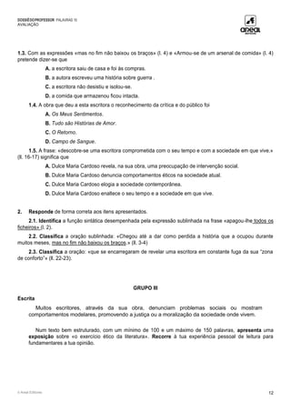 DOSSIÊDOPROFESSOR PALAVRAS 10
AVALIAÇÃO
© Areal Editores 12
1.3. Com as expressões «mas no fim não baixou os braços» (l. 4) e «Armou-se de um arsenal de comida» (l. 4)
pretende dizer-se que
A. a escritora saiu de casa e foi às compras.
B. a autora escreveu uma história sobre guerra .
C. a escritora não desistiu e isolou-se.
D. a comida que armazenou ficou intacta.
1.4. A obra que deu a esta escritora o reconhecimento da crítica e do público foi
A. Os Meus Sentimentos.
B. Tudo são Histórias de Amor.
C. O Retorno.
D. Campo de Sangue.
1.5. A frase: «descobre-se uma escritora comprometida com o seu tempo e com a sociedade em que vive.»
(ll. 16-17) significa que
A. Dulce Maria Cardoso revela, na sua obra, uma preocupação de intervenção social.
B. Dulce Maria Cardoso denuncia comportamentos éticos na sociedade atual.
C. Dulce Maria Cardoso elogia a sociedade contemporânea.
D. Dulce Maria Cardoso enaltece o seu tempo e a sociedade em que vive.
2. Responde de forma correta aos itens apresentados.
2.1. Identifica a função sintática desempenhada pela expressão sublinhada na frase «apagou-lhe todos os
ficheiros» (l. 2).
2.2. Classifica a oração sublinhada: «Chegou até a dar como perdida a história que a ocupou durante
muitos meses, mas no fim não baixou os braços.» (ll. 3-4)
2.3. Classifica a oração: «que se encarregaram de revelar uma escritora em constante fuga da sua “zona
de conforto”» (ll. 22-23).
GRUPO III
Escrita
Muitos escritores, através da sua obra, denunciam problemas sociais ou mostram
comportamentos modelares, promovendo a justiça ou a moralização da sociedade onde vivem.
Num texto bem estruturado, com um mínimo de 100 e um máximo de 150 palavras, apresenta uma
exposição sobre «o exercício ético da literatura». Recorre à tua experiência pessoal de leitura para
fundamentares a tua opinião.
 
