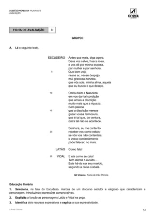 DOSSIÊDOPROFESSOR PALAVRAS 10
AVALIAÇÃO
© Areal Editores 13
GRUPO I
A. Lê o seguinte texto.
ESCUDEIRO Antes que mais, diga agora,
Deus vos salve, fresca rosa,
e vos dê por minha esposa,
por mulher e por senhora.
5 Que bem vejo
nesse ar, nesse despejo,
mui graciosa donzela,
que vós sois, minha alma, aquela
que eu busco e que desejo.
10 Obrou bem a Natureza
em vos dar tal condição
que amais a discrição
muito mais que a riqueza.
Bem parece
15 que a discrição merece
gozar vossa fermosura,
que é tal que, de ventura,
outra tal não se acontece.
Senhora, eu me contento
20 receber-vos como estais:
se vós vos não contentais,
o vosso contentamento
pode falecer: no mais.
LATÃO Como fala!
25 VIDAL E ela como se cala!
Tem atento o ouvido…
Este há-de ser seu marido,
segundo a coisa s’abala.
Gil Vicente, Farsa de Inês Pereira.
Educação literária
1. Seleciona, na fala do Escudeiro, marcas de um discurso sedutor e elogioso que caracterizam a
personagem, introduzindo expressões comprovativas.
2. Explicita a função as personagens Latão e Vidal na peça.
3. Identifica dois recursos expressivos e explica a sua expressividade.
FICHA DE AVALIAÇÃO 3
 