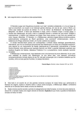 DOSSIÊDOPROFESSOR PALAVRAS 10
AVALIAÇÃO
© Areal Editores 14
B. Lê o seguinte texto e consulta as notas apresentadas.
Danúbio
5
10
15
O Danúbio surge com frequência envolvido num halo1
simbólico antialemão, é o rio ao longo do
qual se encontram, se cruzam e se misturam gentes diversas, em vez de ser, como o Reno, um
mítico anjo tutelar da pureza da estirpe. É o rio de Viena2
, de Bratislava3
, de Budapeste4
, de
Belgrado5
, da Dácia6
, a faixa que atravessa e cinge, como o Oceano cingia o mundo grego, a
Áustria dos Habsburgos, da qual o mito e a ideologia fizeram o símbolo de uma koinè7
múltipla e
supranacional, o império cujo soberano se dirigia «aos meus povos» e cujo hino era cantado em
onze línguas diferentes. O Danúbio é a Mitteleuropa alemano-magiar-eslovo-românico-judaica,
polemicamente contraposta ao Reich germânico, uma ecúmena8
«hinternacional», como a
celebrava em Praga Johannes Urzidil, um mundo «anterior às nações».
A versão Danúbio-Aach parece em contrapartida o símbolo dessa ideologia gesamtdeutsch,
total-alemã, que via na monarquia plurinacional dos Habsburgos um braço da civilização teutónica9
,
uma astúcia ou um instrumento da Razão destinando-se a germanizar culturalmente a Europa
Centro-Oriental, como afirmava por exemplo Heinrich von Srbik, o grande historiador austríaco que
exaltava Eugénio de Sabóia, detestava Frederico II e o prussianismo, tendo acabado nacional-
socialista.
A Mitteleuropa «hinternacional», hoje idealizada como uma harmonia de povos diferentes, foi por certo
uma realidade do Império dos Habsburgos, na sua última fase, uma tolerante convivência
compreensivelmente chorada depois do seu fim, até pela comparação com a barbárie totalitária que lhe
sucedeu, entre as duas guerras mundiais, no espaço danubiano.
Claudio Magris, Danúbio, Lisboa: Quetzal, 2010, pp. 32-33.
1
círculo luminoso.
2
capital da Áustria.
3
capital da Eslováquia.
4
capital da Hungria.
5
capital da Sérvia.
6
cidade romena.
7
palavra de origem grega que significa: língua comum que se difunde num determinado território.
8
terra habitada pelo homem.
9
germânica.
4. Este texto é um excerto de um dos grandes romances europeus do nosso tempo que, pertencendo à
literatura de viagens, explora e disserta sobre a cultura centro-europeia, a Mitteleuropa. Infere o simbolismo
atribuído ao rio Danúbio dentro deste universo de referência.
5. Neste romance escrito durante o período do alargamento da União Europeia, no início dos anos oitenta do
século XX, o narrador realiza uma viagem através do Danúbio. Explicita de que modo a questão do federalismo
europeu se traduz no texto.
 