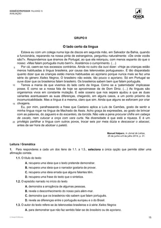 DOSSIÊDOPROFESSOR PALAVRAS 10
AVALIAÇÃO
© Areal Editores 15
GRUPO II
O lado certo da língua
5
10
15
20
Estava eu com um colega numa loja de discos em segunda mão, em Salvador da Bahia, quando
a funcionária, reparando na nossa pinta de estrangeiros, perguntou naturalmente: «De onde vocês
são?». Respondemos que éramos de Portugal, ao que ela retorquiu, com menos espanto do que o
nosso: «Mas falam português muito bem!». Aceitámos o cumprimento. (…)
Por cá, caem-se nos excessos contrários. Ainda no outro dia ouvi dizer: «Hoje as crianças estão
menos habituadas à língua brasileira, por causa das telenovelas portuguesas». É tão disparatado
quanto dizer que as crianças estão menos habituadas ao açoriano porque nunca mais se fez uma
série do género Xailes Negros. O brasileiro não existe, tão pouco o açoriano. Só em Portugal se
ouve dizer que os brasileiros falam brasileiro. Os brasileiros sabem bem que falam português.
Temos a mania de que vivemos do lado certo da língua. Como se a ‘paternidade’ implicasse
posse. E como se a nossa fala de hoje se aproximasse da de Dom Diniz. (…) As línguas são
organismos vivos em constante mutação. E este oceano que nos separa ajudou a que as duas
variantes acentuassem as suas diferenças, chegando, em alguns casos, a um ponto próximo da
incomunicabilidade. Mas a língua é a mesma, claro que sim. Ainda que alguns se esforcem por criar
clivagens.
Eu, por mim, parafraseando a frase que Caetano aplica a Luís de Camões, gosto de sentir a
minha língua roçar na língua de Machado de Assis. Acho graça às expressões, ao gosto de brincar
com as palavras, do zagueiro e do escanteio, da torcida. Não vale a pena procurar chifre em cabeça
de cavalo, nem cutucar a onça com vara curta. Na diversidade é que está a riqueza. E é um
privilégio partilhar a língua com outros povos, trocar seis por meia dúzia e descascar o abacaxi,
antes de ser hora de abotoar o paletó.
Manuel Halpern, in Jornal de Letras,
25 de junho a 8 de julho 2014, p. 31.
Leitura / Gramática
1. Para responderes a cada um dos itens de 1.1. a 1.5., seleciona a única opção que permite obter uma
afirmação correta.
1.1. O título do texto
A. recupera uma ideia que o texto pretende demonstrar.
B. recupera uma ideia que o narrador gostaria de provar.
C. recupera uma ideia errada que alguns falantes têm.
D. recupera uma frase do texto que o sintetiza.
1.2. O episódio narrado no início do texto
A. demonstra a arrogância de algumas pessoas.
B. revela o desconhecimento do nosso país além-mar.
C. demonstra que os brasileiros não sabem que falam português.
D. revela as diferenças entre o português europeu e o do Brasil.
1.3. O autor do texto refere-se às telenovelas brasileiras e à série Xailes Negros
A. para demonstrar que não faz sentido falar-se de brasileiro ou de açoriano.
 