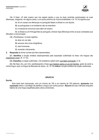 DOSSIÊDOPROFESSOR PALAVRAS 10
AVALIAÇÃO
© Areal Editores 17
1.4. A frase: «E este oceano que nos separa ajudou a que as duas variantes acentuassem as suas
diferenças, chegando, em alguns casos, a um ponto próximo da incomunicabilidade.» (ll. 12-14) significa que
A. há um oceano de diferenças no português falado no Brasil ou nos Açores.
B. os portugueses e os brasileiros não se entendem.
C. é impossível comunicar para além do oceano.
D. no Brasil ou em Portugal fala-se português, embora haja diferenças entre as duas variedades que
dificultam a comunicação.
1.5. «Parafrasear» no texto significa
A. dizer em voz alta.
B. escrever sem erros ortográficos.
C. citar livremente.
D. comentar criticamente.
2. Responde de forma correta aos itens apresentados.
2.1. Identifica a função sintática desempenhada pela expressão sublinhada na frase «As línguas são
organismos vivos» (ll. 11-12).
2.2. Classifica a oração sublinhada: «Os brasileiros sabem bem que falam português. (l. 9).
2.3. Na frase «Eu, por mim, parafraseando a frase que Caetano aplica a Luís de Camões, gosto de sentir a
minha língua roçar na língua de Machado de Assis.» (ll. 15-16) indica a função sintática da oração sublinhada.
GRUPO III
Escrita
Num texto bem estruturado, com um mínimo de 100 e um máximo de 150 palavras, apresenta uma
exposição sobre o «privilégio de partilhar a língua com outros povos». Recorre às tuas vivências enquanto
falante de uma língua espalhada pelos vários continentes.
 