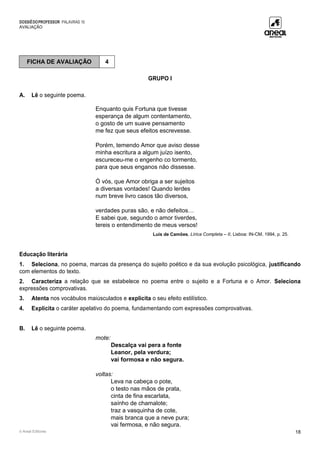 DOSSIÊDOPROFESSOR PALAVRAS 10
AVALIAÇÃO
© Areal Editores 18
GRUPO I
A. Lê o seguinte poema.
Enquanto quis Fortuna que tivesse
esperança de algum contentamento,
o gosto de um suave pensamento
me fez que seus efeitos escrevesse.
Porém, temendo Amor que aviso desse
minha escritura a algum juízo isento,
escureceu-me o engenho co tormento,
para que seus enganos não dissesse.
Ó vós, que Amor obriga a ser sujeitos
a diversas vontades! Quando lerdes
num breve livro casos tão diversos,
verdades puras são, e não defeitos…
E sabei que, segundo o amor tiverdes,
tereis o entendimento de meus versos!
Luís de Camões, Lírica Completa – II, Lisboa: IN-CM, 1994, p. 25.
Educação literária
1. Seleciona, no poema, marcas da presença do sujeito poético e da sua evolução psicológica, justificando
com elementos do texto.
2. Caracteriza a relação que se estabelece no poema entre o sujeito e a Fortuna e o Amor. Seleciona
expressões comprovativas.
3. Atenta nos vocábulos maiúsculados e explicita o seu efeito estilístico.
4. Explicita o caráter apelativo do poema, fundamentando com expressões comprovativas.
B. Lê o seguinte poema.
mote:
Descalça vai pera a fonte
Leanor, pela verdura;
vai formosa e não segura.
voltas:
Leva na cabeça o pote,
o testo nas mãos de prata,
cinta de fina escarlata,
saínho de chamalote;
traz a vasquinha de cote,
mais branca que a neve pura;
vai fermosa, e não segura.
FICHA DE AVALIAÇÃO 4
 
