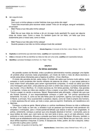 DOSSIÊDOPROFESSOR PALAVRAS 10
AVALIAÇÃO
© Areal Editores 2
B. Lê o seguinte texto.
5
10
Mãe!
Vem ouvir a minha cabeça a contar histórias ricas que ainda não viajei!
Traze tinta encarnada para escrever estas coisas! Tinta cor de sangue, sangue! verdadeiro,
encarnado!
Mãe! Passa a tua mão pela minha cabeça!
(…)
Mãe! Ata as tuas mãos às minhas e dá um nó-cego muito apertado! Eu quero ser alguma
coisa da nossa casa. Como a mesa. Eu também quero ter um feitio, um feitio que sirva
exatamente para a nossa casa, como a mesa.
Mãe! Passa a tua mão pela minha cabeça!
Quando passas a tua mão na minha cabeça é tudo tão verdade!
Almada Negreiros, A Invenção do Dia Claro, Lisboa: Olissipo, 1921, p. 24.
6. Explicita os sentimentos que este texto traduz. Justifica com expressões do texto.
7. Infere a intenção do filho ao identificar as mãos da mãe com uma corda. Justifica com expressões textuais.
8. Identifica o processo fonológico na forma (l. 3): Traze > Traz.
GRUPO II
As letras assinadas
5
10
15
20
25
No paredão austero da Mundial, onde a prudência administrativa mandou pespegar uma lápide:
«É proibido afixar anúncios nesta propriedade», um miúdo de metro e meio de altura escreveu a
carvão estas letras infamantes para a higiene do edifício: «Viva o Benfica».
O miúdo não percebia de leis, pelos vistos. O miúdo não sabia que homens muito sábios, muito
avisados e muito prudentes têm escrito milhares de palavras de ordem – e que essas palavras e
essa ordem foram articuladas para serem rigorosamente cumpridas. O miúdo só sabia que tinha
uma mensagem para dizer, umas palavras que eram a ordem das coisas e a própria expressão do
seu mundo: «Viva o Benfica». E o miúdo escreveu-as. Em letras grandes, mal feitas, mas grandes
e arrogantes. Limpou as mãos aos calções e ficou a espiar a sua obra. Faltava lá qualquer coisa.
Tornou a pegar no carvão e escreveu: Manel. Responsável pela afirmação, o Manel não quis que
ela ficasse anónima. A sua responsabilidade começou a partir daí. Um polícia aproximou-se
lentamente. Viu tudo. E, como as leis são feitas para se cumprirem, agarrou num braço do Manel.
O Manel, a princípio, ficou surpreendido e perplexo; depois, como ter medo é próprio dos homens,
o medo apareceu-lhe em veios, por todo o corpo, para se exprimir, finalmente, em resistência e em
lágrimas.
Começou a juntar-se gente. Manel gritava e o polícia manifestava firmeza na mão e indiferença
no olhar. Com razão ou sem ela, a verdade é que as pessoas que formavam roda penderam em
simpatias e inclinações, para o miúdo-pardal-de-telhado que estava à beira de ser engaiolado. O
polícia, certamente, começou a pensar que uma situação absoluta é horrível – concluindo, para os
seus botões de metal, que «nem tanto ao mar nem tanto à terra», que é um belo aforismo, muito
profundo e muito reverente. Afrouxou a pressão que fazia no braço do Manel. Afrouxou, também, a
tensão que se estabelecera entre as pessoas que miravam a cena. Manel deu por isso tudo, com os
seus olhitos espertos e traquinas. E correu. E escapou-se. Antes, porém, de virar a esquina, voltou-
se para trás e gritou para o polícia:
− Se calhar o sô guarda é do Sporting, não?
Baptista-Bastos, Cidade Diária, Lisboa: Editorial Futura, 1972, p. 22.
 