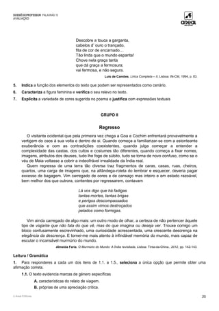 DOSSIÊDOPROFESSOR PALAVRAS 10
AVALIAÇÃO
© Areal Editores 20
Descobre a touca a garganta,
cabelos d’ ouro o trançado,
fita de cor de encarnado…
Tão linda que o mundo espanta!
Chove nela graça tanta
que dá graça a fermosura;
vai fermosa, e não segura.
Luís de Camões, Lírica Completa – II, Lisboa: IN-CM, 1994, p. 83.
5. Indica a função dos elementos do texto que podem ser representados como cenário.
6. Caracteriza a figura feminina e verifica o seu relevo no texto.
7. Explicita a variedade de cores sugerida no poema e justifica com expressões textuais
GRUPO II
Regresso
O visitante ocidental que pela primeira vez chega a Goa e Cochim enfrentará provavelmente a
vertigem do caos à sua volta e dentro de si. Quando começa a familiarizar-se com a estonteante
exuberância e com as contradições coexistentes, quando julga começar a entender a
complexidade das castas, dos cultos e costumes tão diferentes, quando começa a fixar nomes,
imagens, atributos dos deuses, tudo lhe foge de súbito, tudo se torna de novo confuso, como se o
véu de Maia voltasse a cobrir a indecifrável irrealidade da Índia real.
Quem regressa de uma terra tão diversa traz fragmentos de caras, casas, ruas, cheiros,
quartos, uma carga de imagens que, na alfândega-roleta do lembrar e esquecer, deveria pagar
excesso de bagagem. Vim carregado de cores e de cansaço mas inteiro e em estado razoável,
bem melhor dos que outrora, contentes por regressarem, contavam
Lá vos digo que há fadigas
tantas mortes, tantas brigas
e perigos descompassados
que assim vimos destroçados
pelados como formigas.
Vim ainda carregado de algo mais: um outro modo de olhar, a certeza de não pertencer àquele
tipo de viajante que não fala do que vê, mas do que imagina ou deseja ver. Trouxe comigo um
bloco confusamente escrevinhado, uma curiosidade acrescentada, uma crescente descrença na
elegância da descrença. E tornei-me mais atento à infindável memória do mundo, mais capaz de
escutar o incansável murmúrio do mundo.
Almeida Faria, O Murmúrio do Mundo: A Índia revisitada, Lisboa: Tinta-da-China., 2012, pp. 142-143.
Leitura / Gramática
1. Para responderes a cada um dos itens de 1.1. a 1.5., seleciona a única opção que permite obter uma
afirmação correta.
1.1. O texto evidencia marcas de género específicas
A. características do relato de viagem.
B. próprias de uma apreciação crítica.
 