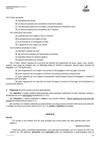 DOSSIÊDOPROFESSOR PALAVRAS 10
AVALIAÇÃO
© Areal Editores 22
1.2. O texto apresenta
A. explicitação das fontes.
B. um discurso pessoal com prevalência da primeira pessoa.
C. uma descrição objetiva de um objeto, acompanhada de comentário crítico.
D. um discurso pessoal com prevalência da 3.ª pessoa.
1.3. O texto tem como tema
A. a partida para uma viagem a Goa e a Cochim.
B. as peripécias de uma viagem à Índia.
C. as aventuras de um português na Índia.
D. o regresso de uma viagem ao Oriente.
1.4. Os itálicos presentes no texto
A. assinalam citações de autor.
B. são formas de destaque de expressões conhecidas.
C. assinalam frases em sentido subjetivo.
D. realçam comentários do narrador.
1.5. A frase: «Quem regressa de uma terra tão diversa traz fragmentos de caras, casas, ruas, cheiros,
quartos, uma carga de imagens que, na alfândega-roleta do lembrar e esquecer, deveria pagar excesso de
bagagem.» (ll. 7-9) significa que
A. quem regressa de uma viagem, traz sempre muita bagagem e tem de pagar o excesso.
B. quem regressa de uma viagem ao Oriente, traz sempre memórias inesquecíveis.
C. quem regressa de uma viagem enriquecedora deveria pagar excesso de bagagem e imposto à
entrada no país de origem.
D. quem regressa de um país fora da União Europeia, ao entrar em Portugal, tem de declarar os
produtos que adquiriu.
2. Responde de forma correta aos itens apresentados.
2.1. Identifica a função sintática desempenhada pela expressão sublinhada na frase «Quando começa a
familiarizar-se com a estonteante exuberância» (ll. 2-3).
2.2. Classifica a oração sublinhada e indica a sua função sintática: «Quem regressa de uma terra tão
diversa traz fragmentos de caras» (l. 7).
2.3. Na frase «O visitante ocidental que pela primeira vez chega a Goa e Cochim enfrentará provavelmente
a vertigem do caos à sua volta e dentro de si.» (ll. 1-2), divide e classifica as orações.
GRUPO III
Escrita
«O mundo é um imenso livro do qual aqueles que nunca saem de casa apenas leem uma
página.»
Agostinho de Hipona.
Tendo em conta o comentário apresentado, num texto bem estruturado, com um mínimo de 100 e um
máximo de 150 palavras, apresenta uma exposição sobre as experiências e aprendizagens que as
 