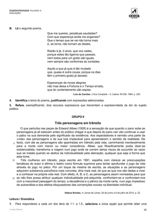 DOSSIÊDOPROFESSOR PALAVRAS 10
AVALIAÇÃO
© Areal Editores 25
B. Lê o seguinte poema.
Que me quereis, perpétuas saudades?
Com que esperança ainda me enganais?
Que o tempo que se vai não torna mais
e, se torna, não tornam as idades.
Razão é já, ó anos, que vos vades,
porque estes tão ligeiros que passais,
nem todos para um gosto são iguais,
nem sempre são conformes as vontades.
Aquilo a que já quis é tão mudado
que, quase é outra cousa; porque os dias
têm o primeiro gosto já danado.
Esperanças de novas alegrias
não mas deixa a Fortuna e o Tempo errado,
que do contentamento são espias.
Luís de Camões, Lírica Completa – II, Lisboa: IN-CM, 1994, p. 220.
4. Identifica o tema do poema, justificando com expressões selecionadas.
5. Refere, exemplificando, dois recursos expressivos que transmitam a expressividade da dor do sujeito
poético.
GRUPO II
Três personagens em trânsito
5
10
15
O que perturba nas peças de Edward Albee (1928) é a sensação de que quando o pano sobe as
personagens já ali estavam antes do público chegar e que depois do pano cair vão continuar a usar
o palco na sua demanda pelo significado da existência. Aos espectadores é servida uma parte da
«vida» das personagens e da sua luta implacável para apreenderem o sentido da realidade. De
facto, com ele as personagens são apanhadas em trânsito pela vida, caminhando inevitavelmente
para a morte com menor ou maior consciência. Albee, que filosoficamente podia dizer-se
existencialista, transforma a viagem num jogo onde se correm sérios riscos de sucumbir ao vazio
que se instala quando se abdica da individualidade pela alienação, qualquer que seja a forma que
esta tome.
Três mulheres em trânsito, peça escrita em 1991, espelha com clareza as preocupações
temáticas do autor e afirma o teatro como fórmula suprema para tentar aprofundar o jogo da vida
através do jogo no palco. Por um toque de mestria de escrita, as situações e as personagens
adquirem substancia psicofísica mais concreta, diria mais real, do que as que nos são dadas a viver
e a conhecer na própria vida real. Com efeito, A, B, e C, as personagens assim nomeadas para que
se não lhes possa atribuir qualquer individualidade pré-adquirida, confrontam-se e confrontam-nos
com a inexorável passagem do tempo, a decadência e o pânico da morte certa, num jogo impiedoso
de autoanálise e dos efeitos bloqueadores das convenções sociais na liberdade individual.
Helena Simões, in Jornal de Letras, 25 de junho a 8 de julho de 2014, p. 22.
Leitura / Gramática
1. Para responderes a cada um dos itens de 1.1. a 1.5., seleciona a única opção que permite obter uma
 
