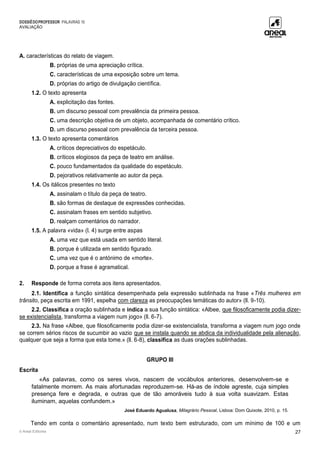 DOSSIÊDOPROFESSOR PALAVRAS 10
AVALIAÇÃO
© Areal Editores 27
A. características do relato de viagem.
B. próprias de uma apreciação crítica.
C. características de uma exposição sobre um tema.
D. próprias do artigo de divulgação científica.
1.2. O texto apresenta
A. explicitação das fontes.
B. um discurso pessoal com prevalência da primeira pessoa.
C. uma descrição objetiva de um objeto, acompanhada de comentário crítico.
D. um discurso pessoal com prevalência da terceira pessoa.
1.3. O texto apresenta comentários
A. críticos depreciativos do espetáculo.
B. críticos elogiosos da peça de teatro em análise.
C. pouco fundamentados da qualidade do espetáculo.
D. pejorativos relativamente ao autor da peça.
1.4. Os itálicos presentes no texto
A. assinalam o título da peça de teatro.
B. são formas de destaque de expressões conhecidas.
C. assinalam frases em sentido subjetivo.
D. realçam comentários do narrador.
1.5. A palavra «vida» (l. 4) surge entre aspas
A. uma vez que está usada em sentido literal.
B. porque é utilizada em sentido figurado.
C. uma vez que é o antónimo de «morte».
D. porque a frase é agramatical.
2. Responde de forma correta aos itens apresentados.
2.1. Identifica a função sintática desempenhada pela expressão sublinhada na frase «Três mulheres em
trânsito, peça escrita em 1991, espelha com clareza as preocupações temáticas do autor» (ll. 9-10).
2.2. Classifica a oração sublinhada e indica a sua função sintática: «Albee, que filosoficamente podia dizer-
se existencialista, transforma a viagem num jogo» (ll. 6-7).
2.3. Na frase «Albee, que filosoficamente podia dizer-se existencialista, transforma a viagem num jogo onde
se correm sérios riscos de sucumbir ao vazio que se instala quando se abdica da individualidade pela alienação,
qualquer que seja a forma que esta tome.» (ll. 6-8), classifica as duas orações sublinhadas.
GRUPO III
Escrita
«As palavras, como os seres vivos, nascem de vocábulos anteriores, desenvolvem-se e
fatalmente morrem. As mais afortunadas reproduzem-se. Há-as de índole agreste, cuja simples
presença fere e degrada, e outras que de tão amoráveis tudo à sua volta suavizam. Estas
iluminam, aquelas confundem.»
José Eduardo Agualusa, Milagrário Pessoal, Lisboa: Dom Quixote, 2010, p. 15.
Tendo em conta o comentário apresentado, num texto bem estruturado, com um mínimo de 100 e um
 