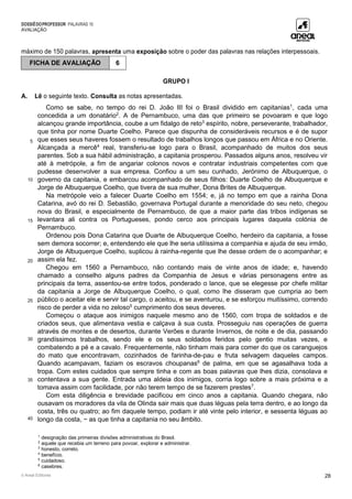 DOSSIÊDOPROFESSOR PALAVRAS 10
AVALIAÇÃO
© Areal Editores 28
máximo de 150 palavras, apresenta uma exposição sobre o poder das palavras nas relações interpessoais.
GRUPO I
A. Lê o seguinte texto. Consulta as notas apresentadas.
5
10
15
20
25
30
35
40
Como se sabe, no tempo do rei D. João III foi o Brasil dividido em capitanias1
, cada uma
concedida a um donatário2
. A de Pernambuco, uma das que primeiro se povoaram e que logo
alcançou grande importância, coube a um fidalgo de reto3
espírito, nobre, perseverante, trabalhador,
que tinha por nome Duarte Coelho. Parece que dispunha de consideráveis recursos e é de supor
que esses seus haveres fossem o resultado de trabalhos longos que passou em África e no Oriente.
Alcançada a mercê4
real, transferiu-se logo para o Brasil, acompanhado de muitos dos seus
parentes. Sob a sua hábil administração, a capitania prosperou. Passados alguns anos, resolveu vir
até à metrópole, a fim de angariar colonos novos e contratar industriais competentes com que
pudesse desenvolver a sua empresa. Confiou a um seu cunhado, Jerónimo de Albuquerque, o
governo da capitania, e embarcou acompanhado de seus filhos: Duarte Coelho de Albuquerque e
Jorge de Albuquerque Coelho, que tivera de sua mulher, Dona Brites de Albuquerque.
Na metrópole veio a falecer Duarte Coelho em 1554; e, já no tempo em que a rainha Dona
Catarina, avó do rei D. Sebastião, governava Portugal durante a menoridade do seu neto, chegou
nova do Brasil, e especialmente de Pernambuco, de que a maior parte das tribos indígenas se
levantara ali contra os Portugueses, pondo cerco aos principais lugares daquela colónia de
Pernambuco.
Ordenou pois Dona Catarina que Duarte de Albuquerque Coelho, herdeiro da capitania, a fosse
sem demora socorrer; e, entendendo ele que lhe seria utilíssima a companhia e ajuda de seu irmão,
Jorge de Albuquerque Coelho, suplicou à rainha-regente que lhe desse ordem de o acompanhar; e
assim ela fez.
Chegou em 1560 a Pernambuco, não contando mais de vinte anos de idade; e, havendo
chamado a conselho alguns padres da Companhia de Jesus e várias personagens entre as
principais da terra, assentou-se entre todos, ponderado o lance, que se elegesse por chefe militar
da capitania a Jorge de Albuquerque Coelho, o qual, como lhe disseram que cumpria ao bem
público o aceitar ele e servir tal cargo, o aceitou, e se aventurou, e se esforçou muitíssimo, correndo
risco de perder a vida no zeloso5
cumprimento dos seus deveres.
Começou o ataque aos inimigos naquele mesmo ano de 1560, com tropa de soldados e de
criados seus, que alimentava vestia e calçava à sua custa. Prosseguiu nas operações de guerra
através de montes e de desertos, durante Verões e durante Invernos, de noite e de dia, passando
grandíssimos trabalhos, sendo ele e os seus soldados feridos pelo gentio muitas vezes, e
combatendo a pé e a cavalo. Frequentemente, não tinham mais para comer do que os caranguejos
do mato que encontravam, cozinhados de farinha-de-pau e fruta selvagem daqueles campos.
Quando acampavam, faziam os escravos choupanas6
de palma, em que se agasalhava toda a
tropa. Com estes cuidados que sempre tinha e com as boas palavras que lhes dizia, consolava e
contentava a sua gente. Entrada uma aldeia dos inimigos, corria logo sobre a mais próxima e a
tomava assim com facilidade, por não terem tempo de se fazerem prestes7
.
Com esta diligência e brevidade pacificou em cinco anos a capitania. Quando chegara, não
ousavam os moradores da vila de Olinda sair mais que duas léguas pela terra dentro, e ao longo da
costa, três ou quatro; ao fim daquele tempo, podiam ir até vinte pelo interior, e sessenta léguas ao
longo da costa, − as que tinha a capitania no seu âmbito.
1
designação das primeiras divisões administrativas do Brasil.
2
aquele que recebia um terreno para povoar, explorar e administrar.
3
honesto, correto.
4
benefício.
5
cuidadoso.
6
casebres.
FICHA DE AVALIAÇÃO 6
 