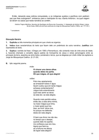 DOSSIÊDOPROFESSOR PALAVRAS 10
AVALIAÇÃO
© Areal Editores 30
Então, deixando essa colónia conquistada, e os indígenas quietos e pacíficos com pedirem
paz que lhes outorgaram8
, embarcou para a metrópole na nau «Santo António», na qual viagem
se deram os casos que nesta narrativa se contêm.
História Trágico-Marítima. Narrativa de Naufrágios da Época das Conquistas, V. Adaptação de António Sérgio, Lisboa:
Sá da Costa, 2008 [«As terríveis aventuras de Jorge de Albuquerque Coelho (1565)», pp. 177-181.]
8
concederam.
Educação literária
1. Explicita os três momentos principais em que o texto se organiza.
2. Indica duas características do texto que fazem dele um preâmbulo de outra narrativa. Justifica com
expressões do texto.
3. Explica o sentido da frase: «Chegou em 1560 a Pernambuco, não contando mais de vinte anos de idade;
e, havendo chamado a conselho alguns padres da Companhia de Jesus e várias personagens entre as
principais da terra, assentou-se entre todos, ponderado o lance, que se elegesse por chefe militar da capitania a
Jorge de Albuquerque Coelho». (ll. 21-24)
B. Lê o seguinte poema.
mote:
Vi chorar uns claros olhos
quando deles me partia.
Oh que mágoa, oh que alegria!
voltas:
Polo meu apartamento
se arrasaram todos d’ água.
Quem cuidou que em tanta mágoa
achasse contentamento?
Julgue todo entendimento
qual mais sentir se devia:
se esta dor, se esta alegria.
Quando mais perdido estive,
então deu a esta alma minha,
na maior mágoa que tinha,
o maior gosto que tive.
Assi, se minh’ alma vive,
foi porque me defendia
desta dor esta alegria.
O bem que Amor me não deu
no tempo que o desejei,
quando dele me apartei,
me confessou que era meu.
Agora que farei eu,
se a fortuna me desvia
de lograr esta alegria?
 
