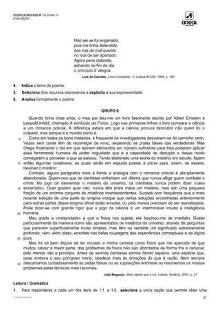 DOSSIÊDOPROFESSOR PALAVRAS 10
AVALIAÇÃO
© Areal Editores 31
Não sei se fui enganado,
pois me tinha defendido
das iras de mal querido
no mal de ser apartado.
Agora peno dobrado,
achando no fim do dia
o princípio d’ alegria.
Luís de Camões, Lírica Completa – I, Lisboa IN-CM, 1994, p. 190.
4. Indica o tema do poema.
5. Seleciona dois recursos expressivos e explicita a sua expressividade.
6. Analisa formalmente o poema.
GRUPO II
5
10
15
20
25
30
Quando tinha onze anos, o meu pai deu-me um livro fascinante escrito por Albert Einstein e
Leopold Infeld, chamado A evolução da Física. Logo nas primeiras linhas o livro compara a ciência
a um romance policial. A diferença estará em que a ciência procura descobrir não quem foi o
culpado, mas porque é o mundo como é.
Como em todos os bons mistérios, é frequente os investigadores desviarem-se do caminho certo.
Vezes sem conta têm de recomeçar de novo, separando as pistas falsas das verdadeiras. Mas
chega finalmente o dia em que reúnem elementos em número suficiente para lhes poderem aplicar
essa ferramenta humana de poder inigualado que é a capacidade de dedução e desse modo
começarem a perceber o que se passou. Tendo elaborado uma teoria do mistério em estudo, fazem
então algumas conjeturas, as quais serão em seguida postas à prova para, assim, se espera,
resolver o mistério.
Contudo, alguns parágrafos mais à frente a analogia com o romance policial é abruptamente
abandonada. Dizem-nos que os cientistas enfrentam um dilema que nunca aflige quem combate o
crime. No jogo de desvendar o mistério do universo, os cientistas nunca podem dizer «caso
encerrado». Quer gostem quer não, nunca têm entre mãos um mistério, mas sim uma pequena
fração de um enorme conjunto de mistérios interdependentes. Sucede com frequência que a mais
recente solução de uma parte do enigma indique que certas soluções encontradas anteriormente
para outras partes desse enigma afinal estão erradas, ou pelo menos precisam de ser reanalisadas.
Pode dizer-se com grande rigor que o jogo da ciência é um interminável insulto à inteligência
humana.
Mau grado a «indignidade» a que a física nos sujeita, ela fascinou-me de imediato. Gostei
particularmente da maneira como são apresentados os mistérios do universo: através de perguntas
que parecem superficialmente muito simples, mas têm na verdade um significado extremamente
profundo; vêm, além disso, envoltas nas belas roupagens das experiências conceptuais e da lógica
pura.
Mas foi só bem depois de ter iniciado a minha carreira como físico que me apercebi de que
muitos, talvez a maior parte, dos problemas da física não são abordados de forma fria e racional;
pelo menos não a princípio. Antes de sermos cientistas somos Homo sapiens, uma espécie que,
pese embora o seu pomposo nome, obedece mais às emoções do que à razão. Nem sempre
descartamos cuidadosamente as pistas falsas ou as suposições erróneas ou resolvemos os nossos
problemas pelas técnicas mais racionais.
João Magueijo, Mais rápido que a luz, Lisboa: Gradiva, 2003, p. 27.
Leitura / Gramática
1. Para responderes a cada um dos itens de 1.1. a 1.5., seleciona a única opção que permite obter uma
 