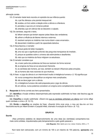 DOSSIÊDOPROFESSOR PALAVRAS 10
AVALIAÇÃO
© Areal Editores 32
afirmação correta.
1.1. O narrador deste texto recorda um episódio da sua infância quando
A. o pai lhe ofereceu uma prenda inesquecível.
B. recebeu um livro sobre a relação entre a ciência e a literatura.
C. percebeu o que era um romance policial.
D. entendeu que em ciência não se descobre o culpado.
1.2. Os cientistas, segundo o texto,
A. falham sempre que tentam separar pistas falsas das verdadeiras.
B. sofrem a influência de fatores internos e externos.
C. resolvem sempre os mistérios mas nunca dizem «caso encerrado».
D. desvendam mistérios a partir da capacidade dedutiva.
1.3. A física fascinou o narrador
A. porque gosta de belas roupagens.
B. uma vez que o significado profundo das perguntas transparece de imediato .
C. porque as questões sobre o universo são estimulantes e desafiantes.
D. visto que os mistérios da física indignam os estudiosos .
1.4. O narrador considera que
A. a maior parte dos problemas da física se resolvem de forma racional.
B. os enigmas da física só se solucionam friamente.
C. os cientistas são homens, por isso, também se deixam influenciar pelas emoções.
D. os homens são mais racionais do que intuitivos.
1.5. A frase: «o jogo da ciência é um interminável insulto à inteligência humana.» (l. 18) significa que
A. nunca conseguimos descodificar os enigmas mais complicados.
B. não se deve jogar com a ciência.
C. a inteligência humana não está preparada para o jogo da ciência.
D. em ciência, nunca podemos considerar um enigma como completamente resolvido.
2. Responde de forma correta aos itens apresentados.
2.1. Identifica a função sintática desempenhada pela expressão sublinhada na frase «ela fascinou-me de
imediato» (l. 19).
2.2. Classifica a oração sublinhada: «Dizem-nos que os cientistas enfrentam um dilema que nunca aflige
quem combate o crime.» (ll. 12-13).
2.3. Divide e classifica as orações da frase: «Quando tinha onze anos, o meu pai deu-me um livro
fascinante escrito por Albert Einstein e Leopold Infeld, chamado A evolução da Física.» (ll. 1-2).
GRUPO III
Escrita
«Nos primeiros estádios do desenvolvimento de uma ideia [os cientistas] comportamo-nos
mais como artistas, impulsionados pelo temperamento e pelo gosto pessoal.»
João Magueijo, Mais rápido que a luz, Lisboa: Gradiva, 2003, p. 17.
Num texto bem estruturado, com um mínimo de 100 e um máximo de 150 palavras, apresenta uma
 