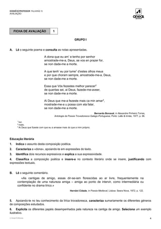 DOSSIÊDOPROFESSOR PALAVRAS 10
AVALIAÇÃO
© Areal Editores 4
GRUPO I
A. Lê o seguinte poema e consulta as notas apresentadas.
A dona que eu am’ e tenho por senhor
amostrade-me-a, Deus, se vos en prazer for,
se non dade-me a morte.
A que tenh’ eu por lume1
d’estes olhos meus
e por que choram sempre, amostrade-me-a, Deus,
se non dade-me a morte.
Essa que Vós fezestes melhor parecer2
de quantas sei, ai Deus, fazede-me-aveer,
se non dade-me a morte.
Ai Deus que me-a fezeste mais ca min amar3
,
mostrade-me-a u possa com ela falar,
se non dade-me a morte.
Bernardo Bonaval, in Alexandre Pinheiro Torres,
Antologia da Poesia Trovadoresca Galego-Portuguesa, Porto: Lello & Irmão, 1977, p. 96.
1
luz.
2
rosto.
3
Ai Deus que fizeste com que eu a amasse mais do que a mim próprio.
Educação literária
1. Indica o assunto desta composição poética.
2. Caracteriza a «dona», apoiando-te em expressões do texto.
3. Identifica dois recursos expressivos e explica a sua expressividade.
4. Classifica a composição poética e insere-a no contexto literário onde se insere, justificando com
expressões textuais.
B. Lê o seguinte comentário.
«As cantigas de amigo, essas dir-se-iam florescidas ao ar livre, frequentemente na
contemplação de uma natureza amiga – amiga ao ponto de intervir, como intermediária ou
confidente no drama lírico.»
Hernâni Cidade, in Poesia Medieval, Lisboa: Seara Nova, 1972, p. 122.
5. Apoiando-te no teu conhecimento da lírica trovadoresca, caracteriza sumariamente os diferentes géneros
de composições estudados.
6. Explicita os diferentes papéis desempenhados pela natureza na cantiga de amigo. Seleciona um exemplo
ilustrativo.
FICHA DE AVALIAÇÃO 1
 