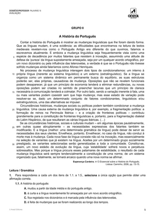 DOSSIÊDOPROFESSOR PALAVRAS 10
AVALIAÇÃO
© Areal Editores 5
GRUPO II
A História do Português
5
10
15
20
25
30
Contar a história do Português é mostrar as mudanças linguísticas que lhe foram dando forma.
Que as línguas mudam, é uma evidência: as dificuldades que encontramos na leitura de textos
medievais revelam-nos como o Português Antigo era diferente do que ouvimos, falamos e
escrevemos atualmente. E embora a mudança linguística seja frequentemente vista como uma
espécie de decadência por muitos falantes que resistem à inovação, assumindo uma atitude de
defesa da ‘pureza’ da língua supostamente ameaçada, seja por um qualquer acordo ortográfico, por
um novo dicionário ou pela influência das telenovelas, a verdade é que se o Português não tivesse
sofrido mudanças ainda falaríamos como Afonso Henriques.
No processo de mudança linguística interagem dois tipos de condicionalismos: um interno à
própria língua (inerente ao sistema linguístico) e um externo (extralinguístico). Se a língua se
organiza como um sistema dinâmico em permanente busca do equilíbrio, as suas estruturas
poderão ser, elas próprias, causadoras de mudança. Oposições que não se revelem funcionais
podem desaparecer, já que um princípio de economia tenderá a eliminar redundâncias, ou novas
oposições podem ser criadas no sentido de preencher lacunas que um princípio de clareza
necessária à comunicação tenderá a colmatar. Por outro lado, sendo a variação inerente à fala, uma
ou mais variantes podem coexistir sem que haja mudança; mas esse estado de variação pode
resolver-se se, dado um determinado conjunto de fatores condicionantes, linguísticos e/ou
extralinguísticos, uma das alternativas se impuser.
Circunstâncias históricas, mudanças sociais ou políticas podem também condicionar a mudança
linguística. Uma causa externa de mudança linguística é, por exemplo, a fragmentação política: a
formação de reinos na Península Ibérica – e a criação de fronteiras políticas – contribuiu
grandemente para a constituição de fronteiras linguísticas e, portanto, para a fragmentação dialetal
do Latim Hispânico, de que resultaram as várias línguas ibéricas. (…)
Se as circunstâncias históricas, sociais e culturais mudam – em algumas épocas paulatinamente,
em outras quase abruptamente – as necessidades expressivas dos falantes também se
modificarão. E a língua (melhor: uma determinada gramática da língua) pode deixar de servir as
necessidades dos seus utentes. Envelhece, portanto. Envelhecer, no caso da língua, não conduz à
morte mas à mudança. Cada nova fase da língua consiste não só na inovação, mas essencialmente
na seleção de variantes que já existem na língua. Aceites por um determinado grupo socialmente
prestigiado, as variantes selecionadas serão generalizadas a toda a comunidade. Constitui-se,
assim, um novo estádio de evolução da língua, cuja ‘estabilidade’ sofrerá novos e perpétuos
sobressaltos. Mas porque a língua procura esses patamares de estabilidade, o resultado de cada
mudança linguística será sempre tendencialmente a constituição de uma norma, de um sistema
organizado que, fatalmente, se tornará arcaico quando uma nova norma se afirmar.
Esperança Cardeira, in O Essencial sobre a História do Português,
Lisboa: Caminho, 2006, pp. 13-15.
Leitura / Gramática
1. Para responderes a cada um dos itens de 1.1. a 1.5., seleciona a única opção que permite obter uma
afirmação correta.
1.1. A história do português
A. mudou a partir da idade média e do português antigo.
B. é curta e a língua recentemente foi ameaçada por um novo acordo ortográfico.
C. fica registada nos dicionários e é marcada pela influência das telenovelas.
D. é feita de mudanças que se foram realizando ao longo dos tempos.
 