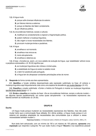 DOSSIÊDOPROFESSOR PALAVRAS 10
AVALIAÇÃO
© Areal Editores 6
1.2. A língua muda
A. porque sofre diversas influências do exterior.
B. por fatores internos e externos.
C. porque os falantes não falam corretamente.
D. por influência política.
1.3. As circunstâncias históricas, sociais e culturais
A. modificam-se constantemente e originam a fragmentação política.
B. podem melhorar a mudança linguística.
C. dão origem a novas necessidades dos falantes.
D. provocam mudanças lentas e paulatinas.
1.4. A língua
A. envelhece e vai morrendo.
B. envelhece mas renova-se.
C. morre abruptamente.
D. envelhece e deteriora-se.
1.5. A frase: «Constitui-se, assim, um novo estádio de evolução da língua, cuja ‘estabilidade’ sofrerá novos
e perpétuos sobressaltos.» (ll. 30-32) significa que
A. as mudanças linguísticas são cíclicas e ininterruptas.
B. a estabilidade da língua só existe no estádio inicial.
C. o latim foi substituído pelo português.
D. a língua tem de ultrapassar constantes perturbações antes de morrer.
2. Responde de forma correta aos itens apresentados.
2.1. Identifica a função sintática desempenhada pela expressão sublinhada na frase «E embora a
mudança linguística seja frequentemente vista como uma espécie de decadência por muitos falantes» (ll. 4-5).
2.2. Classifica a oração sublinhada: «Contar a história do Português é mostrar as mudanças linguísticas
que lhe foram dando forma.» (l. 1).
2.3. Divide e classifica as orações da frase: «Se as circunstâncias históricas, sociais e culturais mudam –
em algumas épocas paulatinamente, em outras quase abruptamente – as necessidades expressivas dos
falantes também se modificarão» (ll. 24-26).
GRUPO III
Escrita
«A língua muda porque mudaram as necessidades expressivas dos falantes, mas não pode
mudar tanto que a comunicação fique afetada. Em última análise, a língua muda porque é um
sistema em perpétua adaptação às necessidades das comunidades que a utilizam e essas
necessidades também mudam.»
Esperança Cardeira, in O Essencial sobre a História do Português, Lisboa: Caminho, 2006, p.15.
Num texto bem estruturado, com um mínimo de 100 e um máximo de 150 palavras, apresenta uma
exposição que responda à pergunta: Por que razão muda a língua? Recorre à tua experiência pessoal
 