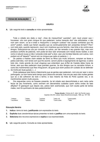 DOSSIÊDOPROFESSOR PALAVRAS 10
AVALIAÇÃO
© Areal Editores 8
GRUPO I
A. Lê o seguinte texto e consulta as notas apresentadas.
5
10
15
20
Toda a cidade era dada a nojo1
, chea de mezquinhas2
querelas3
, sem neuũ prazer que i
houvesse: uũs com gram mingua do que padeciam; outros havendo doo4
dos atribulados; e isto
nom sem razom, ca se é triste e mezquinho o coraçom cuidoso5
nas cousas contrairas que lhe
aviinr6
podem, veede que fariam aqueles que as continuadamente tam presentes tiinham? Pero7
com todo esto, quando repicavom, neuũ nom mostrava que era faminto, mas forte e rijo contra seus
ẽmigos. Esforçavom-se uũs por consolar os outros, por dar remedio a seu grande nojo, mas nom
prestava conforto de palavras, nem podia tal door seer amansada com neũas doces razões; e assi
como é natural cousa a mão ir ameúde onde see8
a door, assi uũs homẽes falando com outros, nom
podiam em al9
departir10
senom em na mingua que cada uũ padecia. (…)
Os padres e madres viiam estalar de fame os filhos que muito amavom, rompiam as faces e
peitos sobr’eles, nom tendo com que lhe acorrer, senom planto e espargimento de lagrimas; e sobre
todo isto, medo grande da cruel vingança que entendiam que el-Rei de Castela deles havia de
tomar; assi que eles padeciam duas grandes guerras, ũa dos ẽmigos que os cercados tinham, e
outra dos mantimentos que lhes minguavom, de guisa que eram postos em cuidado de se defender
da morte per duas guisas. (…)
Onde sabeeque esta fame e falecimento que as gentes assi padeciam, nom era por seer o cerco
perlongado, ca nom havia tanto tempo que Lixboa era cercada; mas era per aazo das muitas gentes
que se a ela colherom de todo o termo; e isso mesmo da frota do Porto quando veo, e os
mantimentos serem muito poucos.
Ora esguardae como se fossees presente, ũa tal cidade assi desconfortada e sem neũa certa
feúza de seu livramento, como veviriam em desvairados cuidados quem sofria ondas de taes
aflições? Ó geeraçom que depois veo, poboo bem aventuirado, que nom soube parte de tantos
males, nem foi quinhoeiro de taes padecimentos!
Teresa Amado, Crónica de D. João I de Fernão Lopes,
Capítulo CXLVIII, Lisboa: Seara Nova/Comunicação, 1980, pp. 197-198.
1
tristeza. 2
tristes. 3
queixas. 4
pena, dó. 5
preocupado.
6
acontecer. 7
todavia. 8
todavia. 9
outra coisa. 10
falar.
Educação literária
1. Indica o tema do texto, justificando com expressões do texto.
2. Explicita duas características épicas presentes no texto e justifica com uma expressão do texto.
3. Seleciona dois recursos expressivos e explica a sua expressividade.
B. Lê o seguinte poema. Consulta as notas apresentadas.
FICHA DE AVALIAÇÃO 2
 