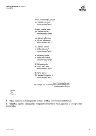 DOSSIÊDOPROFESSOR PALAVRAS 10
AVALIAÇÃO
© Areal Editores 9
Vi eu, mha madre, andar
as barcas eno mar,
e moiro-me d'amor.
Foi eu, madre, veer
as barcas eno lez1
,
e moiro-me d'amor.
As barcas [e]no mar
e foi2
-las [a]guardar,
e moiro-me d'amor.
As barcas eno ler
e foi-las atender3
,
e moiro-me d'amor.
E foi-las aguardar
e non'o pud' achar,
e moiro-me d'amor.
E foi-las atender
e non'o pud'i veer,
e moiro-me d'amor.
E non'o achei i,
[o] que por meu mal vi,
e moiro-me d'amor.
Nuno Fernandes Torneol,
http://cantigas.fcsh.unl.pt/cantiga.asp?cdcant=666&pv=sim
(consultado a 21.10.2014)
1
lezíria.
2
fui.
3
esperar.
4. Indica o assunto desta composição poética e justifica com uma expressão textual.
5. Classifica o poema e enquadra-o na época literária onde se insere, apoiando-te em expressões
selecionadas.
 