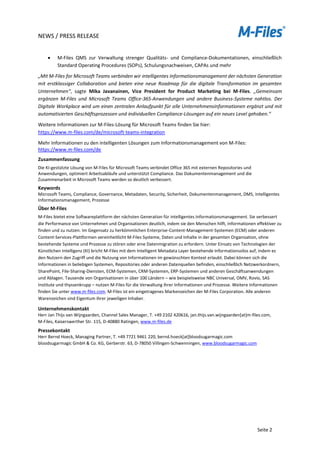NEWS / PRESS RELEASE
Seite 2
• M-Files QMS zur Verwaltung strenger Qualitäts- und Compliance-Dokumentationen, einschließlich
Standard Operating Procedures (SOPs), Schulungsnachweisen, CAPAs und mehr
„Mit M-Files for Microsoft Teams verbinden wir intelligentes Informationsmanagement der nächsten Generation
mit erstklassiger Collaboration und bieten eine neue Roadmap für die digitale Transformation im gesamten
Unternehmen“, sagte Mika Javanainen, Vice President for Product Marketing bei M-Files. „Gemeinsam
ergänzen M-Files und Microsoft Teams Office-365-Anwendungen und andere Business-Systeme nahtlos. Der
Digitale Workplace wird um einen zentralen Anlaufpunkt für alle Unternehmensinformationen ergänzt und mit
automatisierten Geschäftsprozessen und individuellen Compliance-Lösungen auf ein neues Level gehoben.“
Weitere Informationen zur M-Files-Lösung für Microsoft Teams finden Sie hier:
https://www.m-files.com/de/microsoft-teams-integration
Mehr Informationen zu den intelligenten Lösungen zum Informationsmanagement von M-Files:
https://www.m-files.com/de
Zusammenfassung
Die KI-gestützte Lösung von M-Files für Microsoft Teams verbindet Office 365 mit externen Repositories und
Anwendungen, optimiert Arbeitsabläufe und unterstützt Compliance. Das Dokumentenmanagement und die
Zusammenarbeit in Microsoft Teams werden so deutlich verbessert.
Keywords
Microsoft Teams, Compliance, Governance, Metadaten, Security, Sicherheit, Dokumentenmanagement, DMS, Intelligentes
Informationsmanagement, Prozesse
Über M-Files
M-Files bietet eine Softwareplattform der nächsten Generation für intelligentes Informationsmanagement. Sie verbessert
die Performance von Unternehmen und Organisationen deutlich, indem sie den Menschen hilft, Informationen effektiver zu
finden und zu nutzen. Im Gegensatz zu herkömmlichen Enterprise-Content-Management-Systemen (ECM) oder anderen
Content-Services-Plattformen vereinheitlicht M-Files Systeme, Daten und Inhalte in der gesamten Organisation, ohne
bestehende Systeme und Prozesse zu stören oder eine Datenmigration zu erfordern. Unter Einsatz von Technologien der
Künstlichen Intelligenz (KI) bricht M-Files mit dem Intelligent Metadata Layer bestehende Informationssilos auf, indem es
den Nutzern den Zugriff und die Nutzung von Informationen im gewünschten Kontext erlaubt. Dabei können sich die
Informationen in beliebigen Systemen, Repositories oder anderen Datenquellen befinden, einschließlich Netzwerkordnern,
SharePoint, File-Sharing-Diensten, ECM-Systemen, CRM-Systemen, ERP-Systemen und anderen Geschäftsanwendungen
und Ablagen. Tausende von Organisationen in über 100 Ländern – wie beispielsweise NBC Universal, OMV, Rovio, SAS
Institute und thyssenkrupp – nutzen M-Files für die Verwaltung ihrer Informationen und Prozesse. Weitere Informationen
finden Sie unter www.m-files.com. M-Files ist ein eingetragenes Markenzeichen der M-Files Corporation. Alle anderen
Warenzeichen sind Eigentum ihrer jeweiligen Inhaber.
Unternehmenskontakt
Herr Jan Thijs van Wijngaarden, Channel Sales Manager, T. +49 2102 420616, jan.thijs.van.wijngaarden[at]m-files.com,
M-Files, Kaiserswerther Str. 115, D-40880 Ratingen, www.m-files.de
Pressekontakt
Herr Bernd Hoeck, Managing Partner, T. +49 7721 9461 220, bernd.hoeck[at]bloodsugarmagic.com
bloodsugarmagic GmbH & Co. KG, Gerberstr. 63, D-78050 Villingen-Schwenningen, www.bloodsugarmagic.com
 