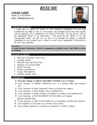 RESUME
FAHAD TARIQ
Mobile No # 0525948007
Email:- fahadipp@gmail.com
CAREER OBJECTIVE:
I would like to submit my resume to your esteemed establishment for your kind
Consideration my ability to work as a team player, meet deadlines and go extra mile, together
with my experience, have contributed to my success in this field. I am very keen to serve in
any department. Based on my performance, I will accept the job offered to me. The
accompanying resume can give you an idea of my potential for making a worthwhile
contribution to your company given a chance to serve in your organization; I will perform to
the best of my capabilities.
Overview:
A result oriented self-starter, effective communicator, problem solver, with ability to focus
on solutions.
TECHNICAL SKILLS
 Data base on Ms office Word, Excel
 Computer Literate
 Microsoft Excel and Power Point
 Designing in Corel and Adobe
 Internet browsing
 Software and Hardware
 In page, Documentation.
 Peachtree and tally sheet.
EXPERIENCE:
 Presently working in ARKAN SECURITY SYSTEM L.L.C in Emaar.
 2year experience in EMRILL SERVICES L.L.C as a Security Officer and Customer
care.
 2 year experience in Sunny Educational Home as a teacher and compose.
 2 year experience in Abeer Welfare Trust as Administrative.
 2 year experience in Tanveer Institute of Commerce as composer and Administrative.
 2 year Experience in PUNJAB GROUP OF COLLEGES as a Computer
Operator and Data Entry.
 2 Years experience in AMC M.Abra Malik & co. as Accountant and Data Entry operator.
 1 year experience in Call centre as a Customer Care in Ufone.
 1 year working experience in warehouse as a supervisor in AHSE Company.
 