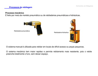 Elementos de Máquinas

Processos de rebitagem

Processo mecânico
É feito por meio de martelo pneumático ou de rebitadeiras pneumáticas e hidráulicas.

Rebitadeira pneumática
Rebitadeira hidráulica

O sistema manual é utilizado para rebitar em locais de difícil acesso ou peças pequenas.
O sistema mecânico tem maior rapidez e permite rebitamento mais resistente, pois o rebite
preenche totalmente o furo, sem deixar espaço.

 