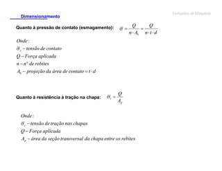 Elementos de Máquinas

Dimensionamento
Quanto à pressão de contato (esmagamento):

 

Q
Q

n  Ab n  t  d

Onde :
 c  tensão de contato
Q  Força aplicada
n  n de rebites
Ab  projeção da área de contato  t  d

Quanto à resistência à tração na chapa:

t 

Q
Ap

Onde :
 c  tensão de tração nas chapas
Q  Força aplicada
Ap  área da seção transversal da chapa entre os rebites

 