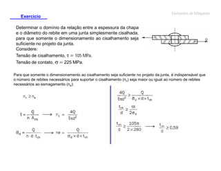 Exercício

Elementos de Máquinas

Determinar o domínio da relação entre a espessura da chapa
e o diâmetro do rebite em uma junta simplesmente cisalhada,
para que somente o dimensionamento ao cisalhamento seja
suficiente no projeto da junta.
Considere:
Tensão de cisalhamento, t  105 MPa.
Tensão de contato, s  225 MPa.
Para que somente o dimensionamento ao cisalhamento seja suficiente no projeto da junta, é indispensável que
o número de rebites necessários para suportar o cisalhamento (nc) seja maior ou igual ao número de rebites
necessários ao esmagamento (ne):

 