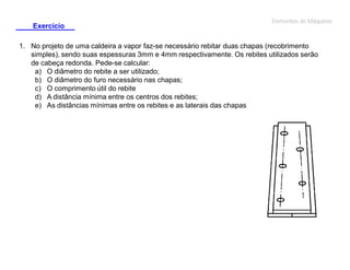 Exercício

Elementos de Máquinas

1. No projeto de uma caldeira a vapor faz-se necessário rebitar duas chapas (recobrimento
simples), sendo suas espessuras 3mm e 4mm respectivamente. Os rebites utilizados serão
de cabeça redonda. Pede-se calcular:
a) O diâmetro do rebite a ser utilizado;
b) O diâmetro do furo necessário nas chapas;
c) O comprimento útil do rebite
d) A distância mínima entre os centros dos rebites;
e) As distâncias mínimas entre os rebites e as laterais das chapas

 