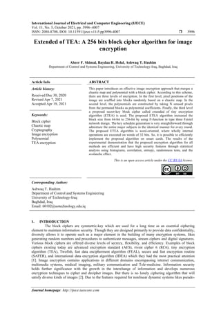 International Journal of Electrical and Computer Engineering (IJECE)
Vol. 11, No. 5, October 2021, pp. 3996~4007
ISSN: 2088-8708, DOI: 10.11591/ijece.v11i5.pp3996-4007  3996
Journal homepage: http://ijece.iaescore.com
Extended of TEA: A 256 bits block cipher algorithm for image
encryption
Abeer F. Shimal, Baydaa H. Helal, Ashwaq T. Hashim
Department of Control and Systems Engineering, University of Technology-Iraq, Baghdad, Iraq
Article Info ABSTRACT
Article history:
Received Dec 30, 2020
Revised Apr 7, 2021
Accepted Apr 19, 2021
This paper introduces an effective image encryption approach that merges a
chaotic map and polynomial with a block cipher. According to this scheme,
there are three levels of encryption. In the first level, pixel positions of the
image are scuffled into blocks randomly based on a chaotic map. In the
second level, the polynomials are constructed by taking N unused pixels
from the permuted blocks as polynomial coefficients. Finally, the third level
a proposed secret-key block cipher called extended of tiny encryption
algorithm (ETEA) is used. The proposed ETEA algorithm increased the
block size from 64-bit to 256-bit by using F-function in type three Feistel
network design. The key schedule generation is very straightforward through
admixture the entire major subjects in the identical manner for every round.
The proposed ETEA algorithm is word-oriented, where wholly internal
operations are executed on words of 32 bits. So, it is possible to efficiently
implement the proposed algorithm on smart cards. The results of the
experimental demonstration that the proposed encryption algorithm for all
methods are efficient and have high security features through statistical
analysis using histograms, correlation, entropy, randomness tests, and the
avalanche effect.
Keywords:
Block cipher
Chaotic map
Cryptography
Image encryption
Polynomial
TEA encryption
This is an open access article under the CC BY-SA license.
Corresponding Author:
Ashwaq T. Hashim
Department of Control and Systems Engineering
University of Technology-Iraq
Baghdad, Iraq
Email: 60102@uotechnology.edu.iq
1. INTRODUCTION
The block ciphers are symmetric-key which are used for a long time as an essential ciphering
element to maintain information security. Though they are designed primarily to provide data confidentiality,
diversity allows it to operate such as a major element in the building of many encryption systems, likes
generating random numbers and procedures to authenticate messages, stream ciphers and digital signatures.
Various block ciphers are offered diverse levels of secrecy, flexibility, and efficiency. Examples of block
ciphers existing today are advanced encryption standard (AES), rivest cipher 6 (RC6), tiny encryption
algorithm (TEA), Twofish, fast data encipherment algorithm (FEAL), secure and fast encryption routine
(SAFER), and international data encryption algorithm (IDEA) which they had the most practical attention
[1]. Image encryption contains applications in different domains encompassing internet communication,
multimedia systems, medical imaging, military communication and Tele-medicine. Information security
holds further significance with the growth in the interchange of information and develops numerous
encryption techniques to cipher and decipher images. But there is no lonely ciphering algorithm that will
satisfy diverse kinds of images [2]. Due to the features required for nonlinear dynamic systems likes pseudo-
 