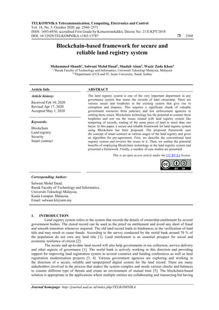 TELKOMNIKA Telecommunication, Computing, Electronics and Control
Vol. 18, No. 5, October 2020, pp. 2560~2571
ISSN: 1693-6930, accredited First Grade by Kemenristekdikti, Decree No: 21/E/KPT/2018
DOI: 10.12928/TELKOMNIKA.v18i5.15787  2560
Journal homepage: http://journal.uad.ac.id/index.php/TELKOMNIKA
Blockchain-based framework for secure and
reliable land registry system
Mohammed Shuaib1
, Salwani Mohd Daud2
, Shadab Alam3
, Wazir Zada Khan4
1,2
Razak Faculty of Technology and Informatics, Universiti Teknologi Malaysia, Malaysia
3,4
Department of CS and IT, Jazan University, Saudi Arabia
Article Info ABSTRACT
Article history:
Received Feb 10, 2020
Revised Apr 17, 2020
Accepted May 1, 2020
The land registry system is one of the very important department in any
governance system that stores the records of land ownership. There are
various issues and loopholes in the existing system that give rise to
corruption and disputes. This requires a significant chunk of valuable
government resources from judiciary and law enforcement agencies in
settling these issues. Blockchain technology has the potential to counter these
loopholes and sort out the issues related with land registry system like
tempering of records, trading of the same piece of land to more than one
buyer. In this paper, a secure and reliable framework for land registry system
using Blockchain has been proposed. The proposed framework uses
the concept of smart contract at various stages of the land registry and gives
an algorithm for pre-agreement. First, we describe the conventional land
registry system and reviews the issues in it. Then, we outline the potential
benefits of employing Blockchain technology in the land registry system and
presented a framework. Finally, a number of case studies are presented.
Keywords:
Blockchain
Land registry
Security
Smart contract
This is an open access article under the CC BY-SA license.
Corresponding Author:
Salwani Mohd Daud,
Razak Faculty of Technology and Informatics,
Universiti Teknologi Malaysia,
Kuala Lumpur, Malaysia.
Email: salwani.kl@utm.my
1. INTRODUCTION
Land registry system refers to the system that records the details of ownership entitlement by several
government bodies. The stored record can be used as the proof on entitlement and avoid any short of fraud
and smooth transition whenever required. The old land record leads to hindrances in the verification of land
title and may result or cause frauds. According to the survey conducted by the world bank around 70 % of
the population do not own any land title [1]. Land entitlement is an essential prospect for social and
economic resilience of citizen [2].
The secure and up-to-date land record will also help governments in tax collection, service delivery
and other aspects of governance [1]. The world bank is actively working in this direction and providing
support for improving land registration system in several countries and funding conferences as well as land
registration modernisation projects [3, 4]. Various government agencies are exploring and working in
the direction of a secure, reliable and tamperproof digital system for the land record. There are many
stakeholders involved in the process that makes the system complex and needs various checks and balances
to counter different type of threats and create an environment of mutual trust [5]. The blockchain-based
solution is appropriate in the applications where multiple entities are collaborating and transacting but having
 