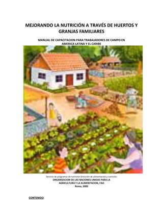 MEJORANDO LA NUTRICIÓN A TRAVÉS DE HUERTOS Y
            GRANJAS FAMILIARES
      MANUAL DE CAPACITACION PARA TRABAJADORES DE CAMPO EN
                    AMERICA LATINA Y EL CARIBE




             Servicio de programas de nutrición Dirección de alimentación y nutrición
                   ORGANIZACION DE LAS NACIONES UNIDAS PARA LA
                       AGRICULTURA Y LA ALIMENTACION, FAO
                                   Roma, 2000



 CONTENIDO
 