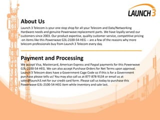 About Us
Launch 3 Telecom is your one stop shop for all your Telecom and Data/Networking
Hardware needs and genuine Powerwave replacement parts. We have loyally served our
customers since 2003. Our product expertise, quality customer service, competitive pricing
-on items like this Powerwave G3L-2100-54-HEG -- are a few of the reasons why more
telecom professionals buy from Launch 3 Telecom every day.
_______________________________________
Payment and Processing
We accept Visa, Mastercard, American Express and Paypal payments for this Powerwave
G3L-2100-54-HEG. We can also accept Purchase Orders for Net Terms upon approval.
Launch 3 Telecom does have a Government Cage Code so if this is for a Government
purchase please tells us! You may also call us at 877-878-9134 or email us at
sales@launch3.net for our credit card form. Please call us today to purchase this
Powerwave G3L-2100-54-HEG item while inventory and sale last.
 