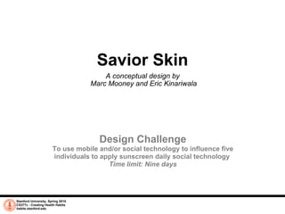 Savior Skin A conceptual design by  Marc Mooney and Eric Kinariwala Stanford University, Spring 2010 CS377v - Creating Health Habits habits.stanford.edu   Design Challenge To use mobile and/or social technology to influence five individuals to apply sunscreen daily social technology  Time limit: Nine days 