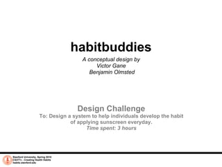 Stanford University, Spring 2010 CS377v - Creating Health Habits habits.stanford.edu   habitbuddies A conceptual design by  Victor Gane  Benjamin Olmsted Design Challenge To: Design a system to help individuals develop the habit of applying sunscreen everyday. Time spent: 3 hours 