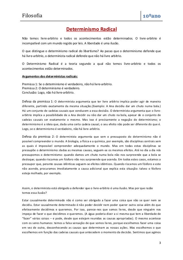 Filosofia 10ºano
3
Determinismo Radical
Não temos livre-arbítrio e todos os acontecimentos estão determinados. O livre-arbítrio é
incompatível com um mundo regido por leis. A liberdade é uma ilusão.
O que distingue o determinismo radical do libertismo? Ao passo que o determinismo defende que
há livre-arbítrio, o determinista radical defende que não há livre arbítrio.
O Determinismo Radical é a teoria segundo a qual não temos livre-arbítrio e todos os
acontecimentos estão determinados.
Argumentos dos deterministas radicais:
Premissa 1: Se o determinismo é verdadeiro, não há livre-arbítrio.
Premissa 2: O determinismo é verdadeiro.
Conclusão: Logo, não há livre-arbítrio.
Defesa da premissa 1: O determinista argumenta que ter livre arbítrio implica poder agir de maneira
diferente, partindo exatamente da mesma situação.(Exemplo: A Ana decidiu dar um chuto numa bola.)
Há um conjunto de cadeias causais que conduzem a essa decisão. O determinista argumenta que o livre-
arbítrio implica a possibilidade de a Ana decidir ou não dar um chuto na bola, apesar de o conjunto de
cadeias causais ser exatamente o mesmo. Mas isso é precisamente a negação do determinismo; o
determinismo é a ideia que, dada uma certa cadeia causal, o seu efeito não pode ser diferente do que é.
Logo, se o determinismo é verdadeiro, não há livre-arbítrio.
Defesa da premissa 2: O determinista argumenta que sem o pressuposto do determinismo não é
possível compreender o mundo. A biologia, a física e a química, por exemplo, são disciplinas centrais sem
as quais é impossível compreender adequadamente o mundo. Mas em todas estas disciplinas se
pressupõe o determinismo: dadas as mesmas causas, seguem-se os mesmos efeitos. Até no dia a dia nós
pressupomos o determinismo: quando damos um chuto numa bola não nos surpreende que a bola se
desloque; quando riscamos um fósforo não nos surpreende que acenda. Em todos estes casos, estamos a
pressupor que, perante causas idênticas seguem-se efeitos idênticos. Quando riscamos um fósforo e este
não acende, procuramos imediatamente a causa adicional que explica esta situação: talvez o fósforo
esteja molhado, por exemplo.
Assim, o determinista está obrigado a defender que o livre-arbítrio é uma ilusão. Mas por que razão
temos essa ilusão?
Estar causalmente determinado não é como ser obrigado a fazer uma coisa que não se quer nem se
decidiu. Estar causalmente determinado é não poder decidir nem poder querer outra coisa além do que
efetivamente decidimos e queremos. Por isso, parece-nos que somos livres, desde que ninguém nos
impeça de fazer o que decidimos e queremos. (A água poderia dizer a si mesma que tem a liberdade de
“fazer” várias coisas – e pode, desde que estejam reunidas as causas apropriadas). O mesmo acontece
com os seres humanos: temos a falsa sensação de que somos livres, porque escolhemos fazer uma coisa
em vez de outra, desconhecendo as causas que determinam as nossas ações. Mas escolhemos o que
escolhemos em função das cadeias causais que antecedem o momento da decisão. Sentimos que agimos
 