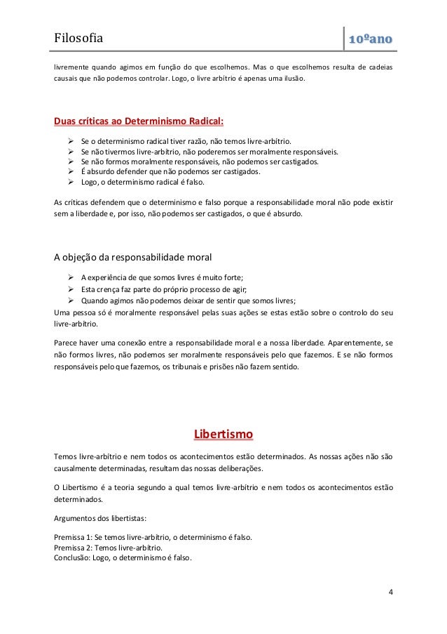 Filosofia 10ºano
4
livremente quando agimos em função do que escolhemos. Mas o que escolhemos resulta de cadeias
causais que não podemos controlar. Logo, o livre arbítrio é apenas uma ilusão.
Duas críticas ao Determinismo Radical:
 Se o determinismo radical tiver razão, não temos livre-arbítrio.
 Se não tivermos livre-arbítrio, não poderemos ser moralmente responsáveis.
 Se não formos moralmente responsáveis, não podemos ser castigados.
 É absurdo defender que não podemos ser castigados.
 Logo, o determinismo radical é falso.
As críticas defendem que o determinismo e falso porque a responsabilidade moral não pode existir
sem a liberdade e, por isso, não podemos ser castigados, o que é absurdo.
A objeção da responsabilidade moral
 A experiência de que somos livres é muito forte;
 Esta crença faz parte do próprio processo de agir;
 Quando agimos não podemos deixar de sentir que somos livres;
Uma pessoa só é moralmente responsável pelas suas ações se estas estão sobre o controlo do seu
livre-arbítrio.
Parece haver uma conexão entre a responsabilidade moral e a nossa liberdade. Aparentemente, se
não formos livres, não podemos ser moralmente responsáveis pelo que fazemos. E se não formos
responsáveis pelo que fazemos, os tribunais e prisões não fazem sentido.
Libertismo
Temos livre-arbítrio e nem todos os acontecimentos estão determinados. As nossas ações não são
causalmente determinadas, resultam das nossas deliberações.
O Libertismo é a teoria segundo a qual temos livre-arbítrio e nem todos os acontecimentos estão
determinados.
Argumentos dos libertistas:
Premissa 1: Se temos livre-arbítrio, o determinismo é falso.
Premissa 2: Temos livre-arbítrio.
Conclusão: Logo, o determinismo é falso.
 