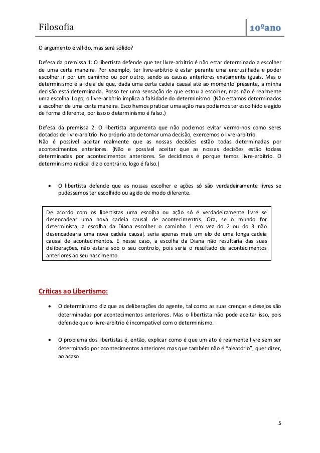 Filosofia 10ºano
5
O argumento é válido, mas será sólido?
Defesa da premissa 1: O libertista defende que ter livre-arbítrio é não estar determinado a escolher
de uma certa maneira. Por exemplo, ter livre-arbítrio é estar perante uma encruzilhada e poder
escolher ir por um caminho ou por outro, sendo as causas anteriores exatamente iguais. Mas o
determinismo é a ideia de que, dada uma certa cadeia causal até ao momento presente, a minha
decisão está determinada. Posso ter uma sensação de que estou a escolher, mas não é realmente
uma escolha. Logo, o livre-arbítrio implica a falsidade do determinismo. (Não estamos determinados
a escolher de uma certa maneira. Escolhemos praticar uma ação mas podíamos ter escolhido e agido
de forma diferente, por isso o determinismo é falso.)
Defesa da premissa 2: O libertista argumenta que não podemos evitar vermo-nos como seres
dotados de livre-arbítrio. No próprio ato de tomar uma decisão, exercemos o livre-arbítrio.
Não é possível aceitar realmente que as nossas decisões estão todas determinadas por
acontecimentos anteriores. (Não e possível aceitar que as nossas decisões estão todass
determinadas por acontecimentos anteriores. Se decidimos é porque temos livre-arbítrio. O
determinismo radical diz o contrário, logo é falso.)
 O libertista defende que as nossas escolher e ações só são verdadeiramente livres se
pudéssemos ter escolhido ou agido de modo diferente.
Críticas ao Libertismo:
 O determinismo diz que as deliberações do agente, tal como as suas crenças e desejos são
determinadas por acontecimentos anteriores. Mas o libertista não pode aceitar isso, pois
defende que o livre-arbítrio é incompatível com o determinismo.
 O problema dos libertistas é, então, explicar como é que um ato é realmente livre sem ser
determinado por acontecimentos anteriores mas que também não é “aleatório”, quer dizer,
ao acaso.
De acordo com os libertistas uma escolha ou ação só é verdadeiramente livre se
desencadear uma nova cadeia causal de acontecimentos. Ora, se o mundo for
determinista, a escolha da Diana escolher o caminho 1 em vez do 2 ou do 3 não
desencadearia uma nova cadeia causal, seria apenas mais um elo de uma longa cadeia
causal de acontecimentos. E nesse caso, a escolha da Diana não resultaria das suas
deliberações, não estaria sob o seu controlo, pois seria o resultado de acontecimentos
anteriores ao seu nascimento.
 