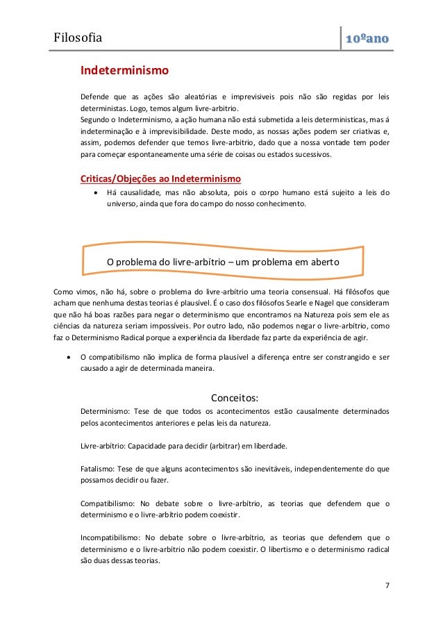 Filosofia 10ºano
7
Indeterminismo
Defende que as ações são aleatórias e imprevisiveis pois não são regidas por leis
deterministas. Logo, temos algum livre-arbitrio.
Segundo o Indeterminismo, a ação humana não está submetida a leis deterministicas, mas á
indeterminação e à imprevisibilidade. Deste modo, as nossas ações podem ser criativas e,
assim, podemos defender que temos livre-arbitrio, dado que a nossa vontade tem poder
para começar espontaneamente uma série de coisas ou estados sucessivos.
Criticas/Objeções ao Indeterminismo
 Há causalidade, mas não absoluta, pois o corpo humano está sujeito a leis do
universo, ainda que fora do campo do nosso conhecimento.
Como vimos, não há, sobre o problema do livre-arbítrio uma teoria consensual. Há filósofos que
acham que nenhuma destas teorias é plausível. É o caso dos filósofos Searle e Nagel que consideram
que não há boas razões para negar o determinismo que encontramos na Natureza pois sem ele as
ciências da natureza seriam impossíveis. Por outro lado, não podemos negar o livre-arbítrio, como
faz o Determinismo Radical porque a experiência da liberdade faz parte da experiência de agir.
 O compatibilismo não implica de forma plausível a diferença entre ser constrangido e ser
causado a agir de determinada maneira.
Conceitos:
Determinismo: Tese de que todos os acontecimentos estão causalmente determinados
pelos acontecimentos anteriores e pelas leis da natureza.
Livre-arbítrio: Capacidade para decidir (arbitrar) em liberdade.
Fatalismo: Tese de que alguns acontecimentos são inevitáveis, independentemente do que
possamos decidir ou fazer.
Compatibilismo: No debate sobre o livre-arbítrio, as teorias que defendem que o
determinismo e o livre-arbítrio podem coexistir.
Incompatibilismo: No debate sobre o livre-arbítrio, as teorias que defendem que o
determinismo e o livre-arbítrio não podem coexistir. O libertismo e o determinismo radical
são duas dessas teorias.
O problema do livre-arbítrio – um problema em aberto
 