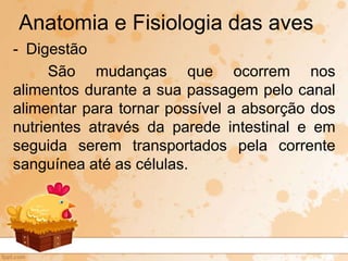 - Digestão
São mudanças que ocorrem nos
alimentos durante a sua passagem pelo canal
alimentar para tornar possível a absorção dos
nutrientes através da parede intestinal e em
seguida serem transportados pela corrente
sanguínea até as células.
Anatomia e Fisiologia das aves
 