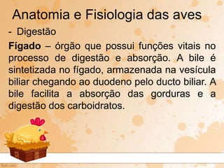 - Digestão
Fígado – órgão que possui funções vitais no
processo de digestão e absorção. A bile é
sintetizada no fígado, armazenada na vesícula
biliar chegando ao duodeno pelo ducto biliar. A
bile facilita a absorção das gorduras e a
digestão dos carboidratos.
Anatomia e Fisiologia das aves
 