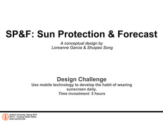 SP&F: Sun Protection & Forecast A conceptual design by  Loreanne Garcia & Shuqiao Song Stanford University, Spring 2010 CS377v - Creating Health Habits habits.stanford.edu   Design Challenge Use mobile technology to develop the habit of wearing sunscreen daily. Time investment: 5 hours 