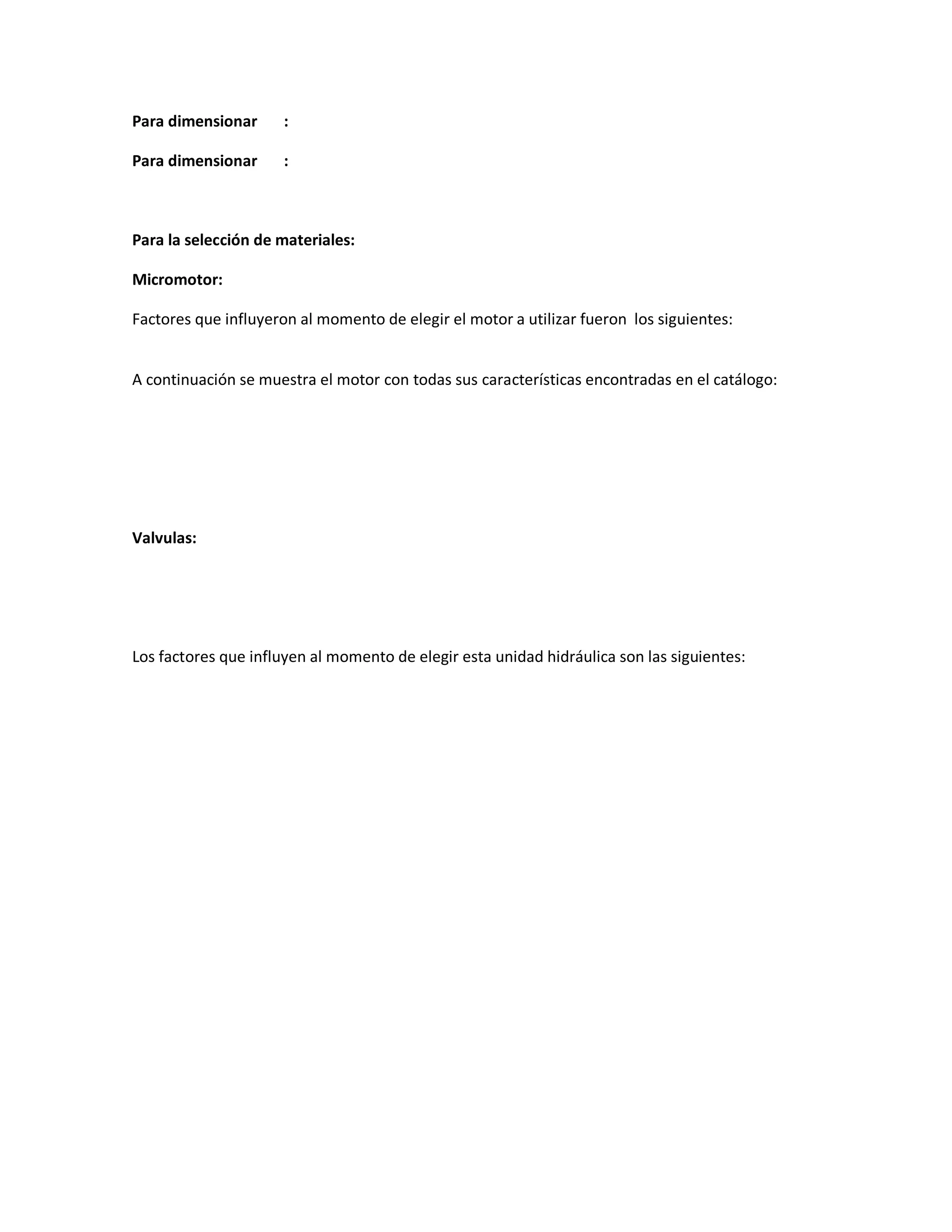 Para dimensionar     :

Para dimensionar     :



Para la selección de materiales:

Micromotor:

Factores que influyeron al momento de elegir el motor a utilizar fueron los siguientes:


A continuación se muestra el motor con todas sus características encontradas en el catálogo:




Valvulas:




Los factores que influyen al momento de elegir esta unidad hidráulica son las siguientes:
 
