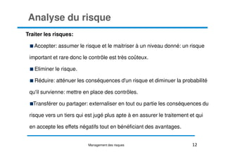 Analyse du risque
Traiter les risques:
Accepter: assumer le risque et le maitriser à un niveau donné: un risque
important et rare donc le contrôle est très coûteux.
Eliminer le risque.
Réduire: atténuer les conséquences d'un risque et diminuer la probabilité
Réduire: atténuer les conséquences d'un risque et diminuer la probabilité
qu'il survienne: mettre en place des contrôles.
Transférer ou partager: externaliser en tout ou partie les conséquences du
risque vers un tiers qui est jugé plus apte à en assurer le traitement et qui
en accepte les effets négatifs tout en bénéficiant des avantages.
12
Management des risques
 