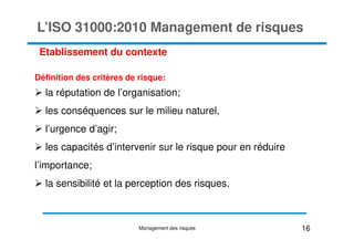 L’ISO 31000:2010 Management de risques
Définition des critères de risque:
la réputation de l’organisation;
les conséquences sur le milieu naturel,
l’urgence d’agir;
Etablissement du contexte
l’urgence d’agir;
les capacités d’intervenir sur le risque pour en réduire
l’importance;
la sensibilité et la perception des risques.
16
Management des risques
 