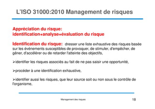 L’ISO 31000:2010 Management de risques
Appréciation du risque:
identification+analyse+évaluation du risque
Identification du risque: dresser une liste exhaustive des risques basée
sur les événements susceptibles de provoquer, de stimuler, d'empêcher, de
gêner, d'accélérer ou de retarder l'atteinte des objectifs,
gêner, d'accélérer ou de retarder l'atteinte des objectifs,
identifier les risques associés au fait de ne pas saisir une opportunité,
procéder à une identification exhaustive,
identifier aussi les risques, que leur source soit ou non sous le contrôle de
l'organisme,
18
Management des risques
 
