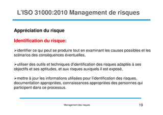 L’ISO 31000:2010 Management de risques
Appréciation du risque
Identification du risque:
identifier ce qui peut se produire tout en examinant les causes possibles et les
scénarios des conséquences éventuelles,
utiliser des outils et techniques d'identification des risques adaptés à ses
objectifs et ses aptitudes, et aux risques auxquels il est exposé,
mettre à jour les informations utilisées pour l’identification des risques,
documentation appropriées, connaissances appropriées des personnes qui
participent dans ce processus.
19
Management des risques
 
