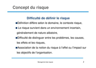 Concept du risque
Difficulté de définir le risque
Définition diffère selon le domaine, le contexte risque,
Le risque survient dans un environnement incertain,
généralement de nature aléatoire,
2
généralement de nature aléatoire,
Difficulté de distinguer entre les problèmes, les causes,
les effets et les risques,
Association de la notion du risque à l’effet ou l’impact sur
les objectifs de l’organisation.
Management des risques
 