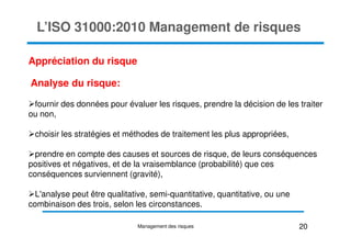 L’ISO 31000:2010 Management de risques
Appréciation du risque
Analyse du risque:
fournir des données pour évaluer les risques, prendre la décision de les traiter
ou non,
choisir les stratégies et méthodes de traitement les plus appropriées,
prendre en compte des causes et sources de risque, de leurs conséquences
positives et négatives, et de la vraisemblance (probabilité) que ces
conséquences surviennent (gravité),
L'analyse peut être qualitative, semi-quantitative, quantitative, ou une
combinaison des trois, selon les circonstances.
20
Management des risques
 
