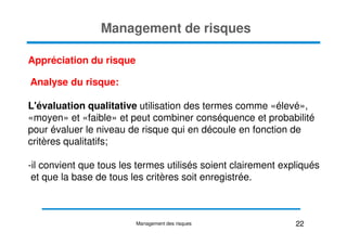 Management de risques
Appréciation du risque
Analyse du risque:
L'évaluation qualitative utilisation des termes comme «élevé»,
«moyen» et «faible» et peut combiner conséquence et probabilité
«moyen» et «faible» et peut combiner conséquence et probabilité
pour évaluer le niveau de risque qui en découle en fonction de
critères qualitatifs;
-il convient que tous les termes utilisés soient clairement expliqués
et que la base de tous les critères soit enregistrée.
22
Management des risques
 