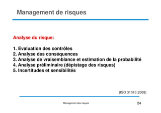 Analyse du risque:
1. Evaluation des contrôles
2. Analyse des conséquences
Management de risques
3. Analyse de vraisemblance et estimation de la probabilité
4. Analyse préliminaire (dépistage des risques)
5. Incertitudes et sensibilités
(ISO 31010:2009)
24
Management des risques
 