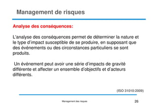 Analyse des conséquences:
L'analyse des conséquences permet de déterminer la nature et
le type d’impact susceptible de se produire, en supposant que
des événements ou des circonstances particuliers se sont
produits.
Management de risques
produits.
Un événement peut avoir une série d’impacts de gravité
différente et affecter un ensemble d’objectifs et d’acteurs
différents.
26
Management des risques
(ISO 31010:2009)
 
